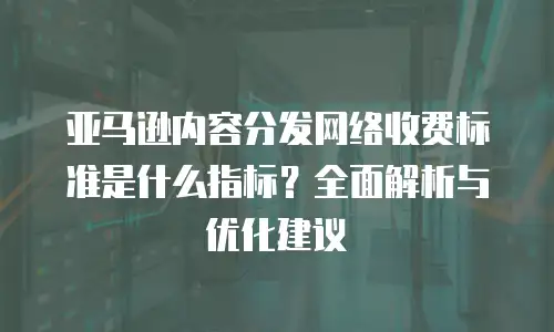 亚马逊内容分发网络收费标准是什么指标？全面解析与优化建议
