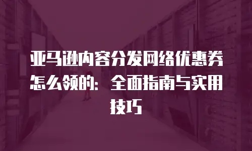 亚马逊内容分发网络优惠券怎么领的：全面指南与实用技巧