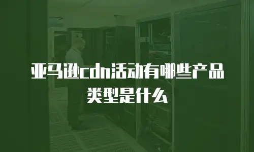 亚马逊cdn活动有哪些产品类型是什么