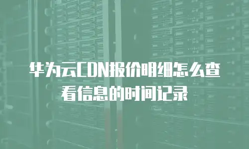 华为云CDN报价明细怎么查看信息的时间记录