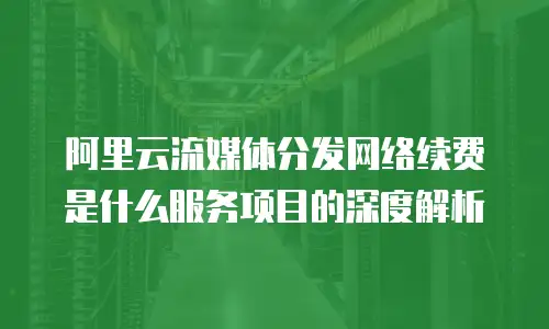 阿里云流媒体分发网络续费是什么服务项目的深度解析