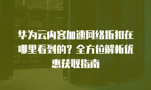 华为云内容加速网络折扣在哪里看到的？全方位解析优惠获取指南