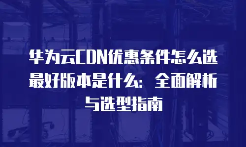 华为云CDN优惠条件怎么选最好版本是什么：全面解析与选型指南