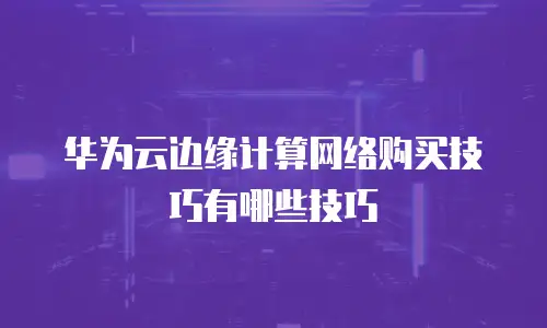 华为云边缘计算网络购买技巧有哪些技巧