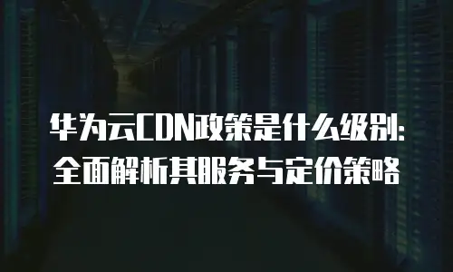 华为云CDN政策是什么级别：全面解析其服务与定价策略