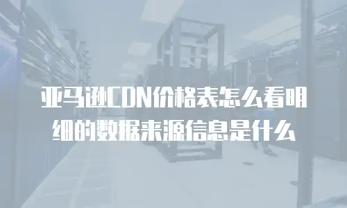亚马逊CDN价格表怎么看明细的数据来源信息是什么