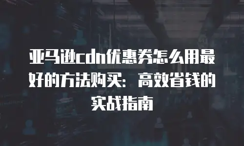 亚马逊cdn优惠券怎么用最好的方法购买：高效省钱的实战指南