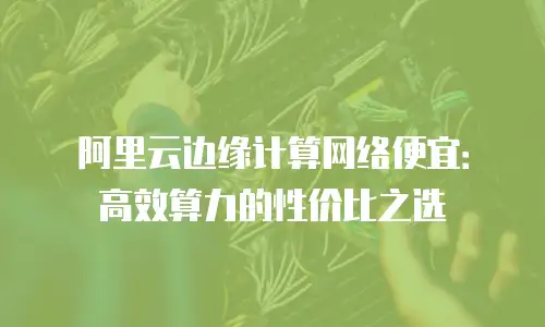 阿里云边缘计算网络便宜：高效算力的性价比之选