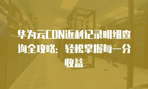 华为云CDN返利记录明细查询全攻略：轻松掌握每一分收益