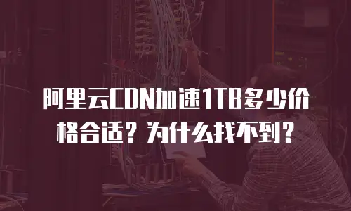 阿里云CDN加速1TB多少价格合适？为什么找不到？