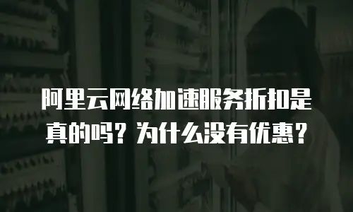 阿里云网络加速服务折扣是真的吗？为什么没有优惠？