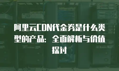 阿里云CDN代金券是什么类型的产品：全面解析与价值探讨