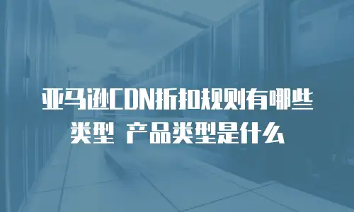亚马逊CDN折扣规则有哪些类型 产品类型是什么