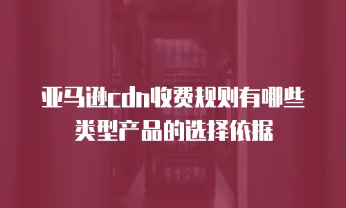 亚马逊cdn收费规则有哪些类型产品的选择依据