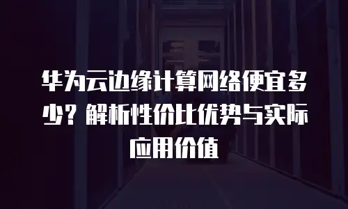 华为云边缘计算网络便宜多少？解析性价比优势与实际应用价值