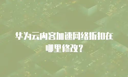 华为云内容加速网络折扣在哪里修改？