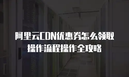 阿里云CDN优惠券怎么领取操作流程操作全攻略