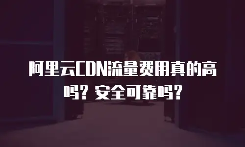 阿里云CDN流量费用真的高吗？安全可靠吗？