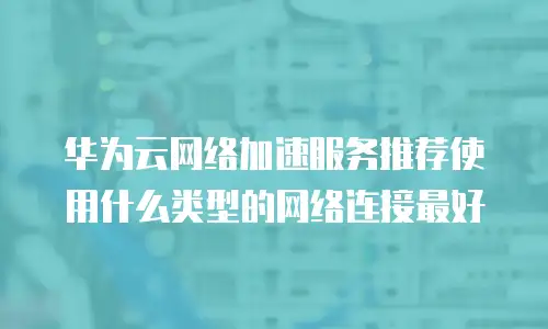 华为云网络加速服务推荐使用什么类型的网络连接最好