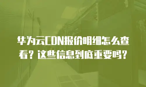华为云CDN报价明细怎么查看？这些信息到底重要吗？