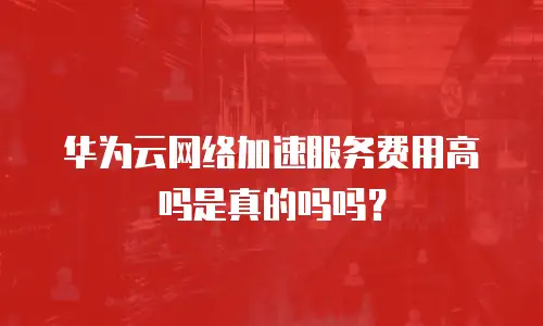 华为云网络加速服务费用高吗是真的吗吗？
