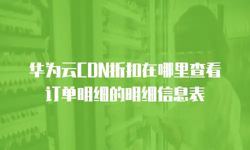 华为云CDN折扣在哪里查看订单明细的明细信息表