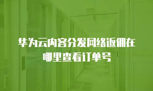 华为云内容分发网络返佣在哪里查看订单号
