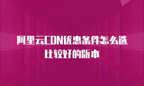 阿里云CDN优惠条件怎么选比较好的版本