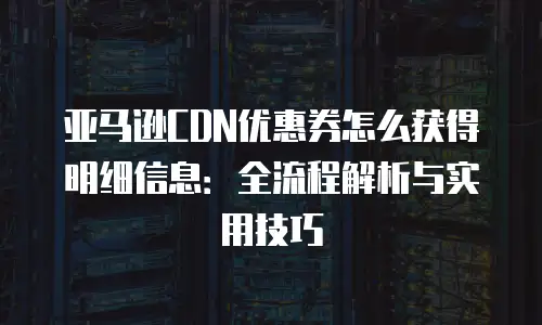 亚马逊CDN优惠券怎么获得明细信息：全流程解析与实用技巧