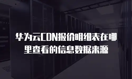 华为云CDN报价明细表在哪里查看的信息数据来源