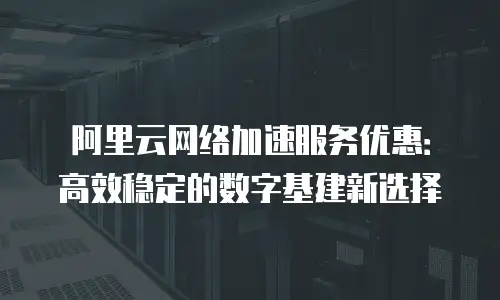 阿里云网络加速服务优惠：高效稳定的数字基建新选择