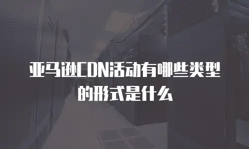 亚马逊CDN活动有哪些类型的形式是什么