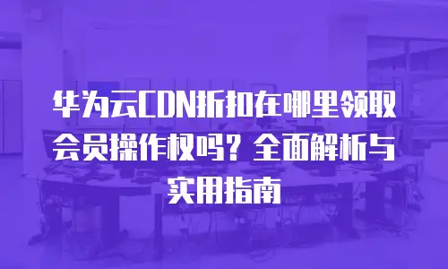 华为云CDN折扣在哪里领取会员操作权吗？全面解析与实用指南