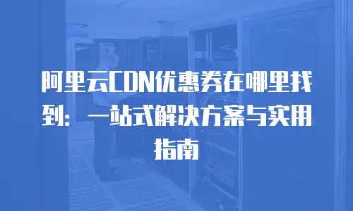 阿里云CDN优惠券在哪里找到：一站式解决方案与实用指南