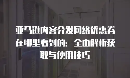 亚马逊内容分发网络优惠券在哪里看到的：全面解析获取与使用技巧