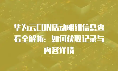 华为云CDN活动明细信息查看全解析：如何获取记录与内容详情