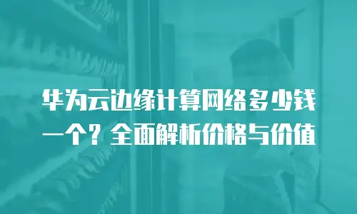 华为云边缘计算网络多少钱一个？全面解析价格与价值