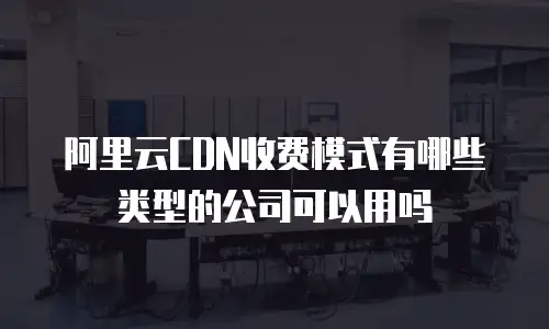 阿里云CDN收费模式有哪些类型的公司可以用吗