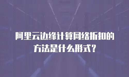 阿里云边缘计算网络折扣的方法是什么形式？