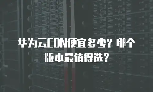 华为云CDN便宜多少？哪个版本最值得选？