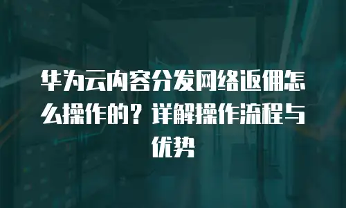 华为云内容分发网络返佣怎么操作的？详解操作流程与优势