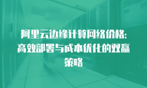 阿里云边缘计算网络价格：高效部署与成本优化的双赢策略