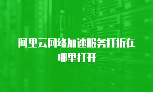 阿里云网络加速服务打折在哪里打开
