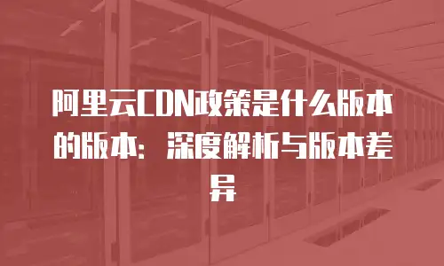 阿里云CDN政策是什么版本的版本：深度解析与版本差异