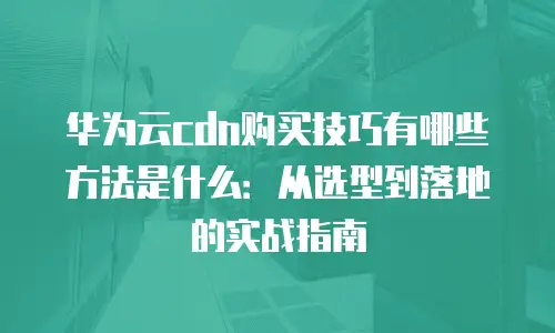 华为云cdn购买技巧有哪些方法是什么：从选型到落地的实战指南