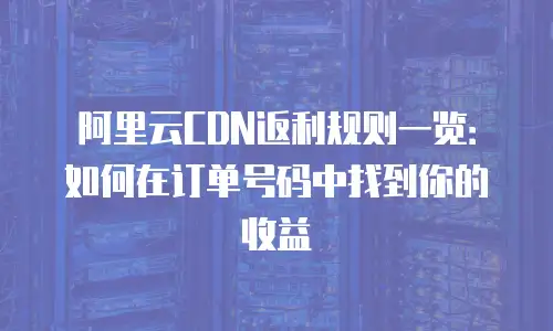 阿里云CDN返利规则一览：如何在订单号码中找到你的收益