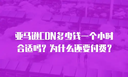 亚马逊CDN多少钱一个小时合适吗？为什么还要付费？