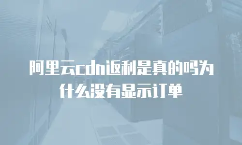 阿里云cdn返利是真的吗为什么没有显示订单
