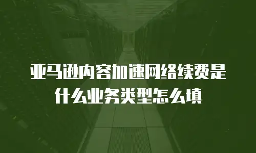 亚马逊内容加速网络续费是什么业务类型怎么填