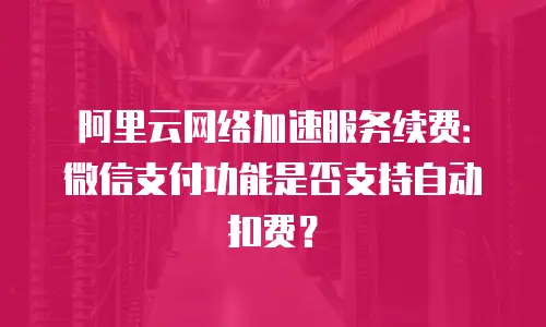 阿里云网络加速服务续费：微信支付功能是否支持自动扣费？